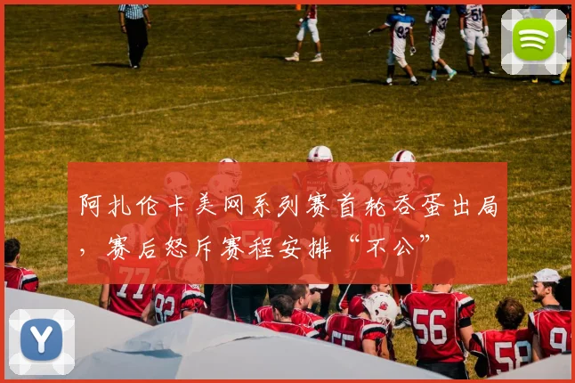 阿扎伦卡美网系列赛首轮吞蛋出局，赛后怒斥赛程安排“不公”