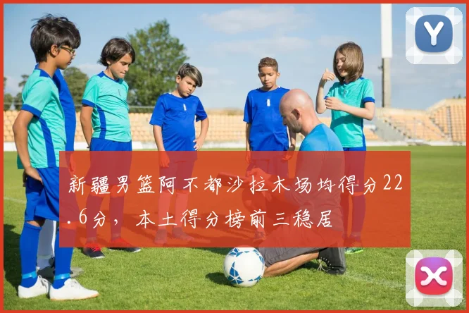 新疆男篮阿不都沙拉木场均得分22.6分,本土得分榜前三稳居