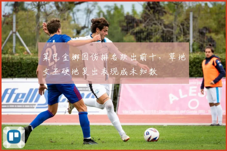 莱巴金娜因伤排名跌出前十,草地女王硬地复出表现成未知数
